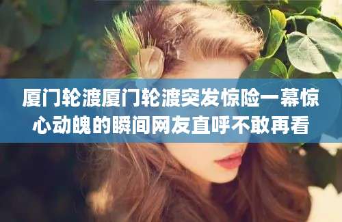 厦门轮渡厦门轮渡突发惊险一幕惊心动魄的瞬间网友直呼不敢再看