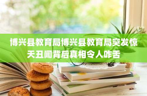 博兴县教育局博兴县教育局突发惊天丑闻背后真相令人咋舌