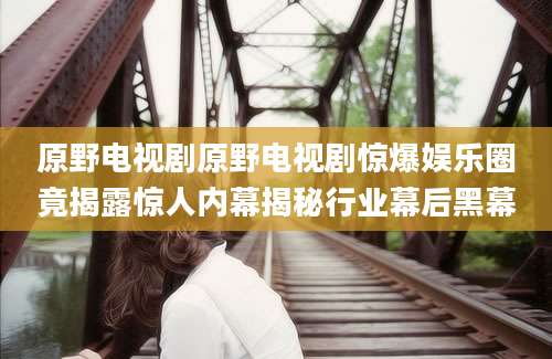 原野电视剧原野电视剧惊爆娱乐圈竟揭露惊人内幕揭秘行业幕后黑幕
