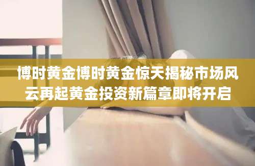博时黄金博时黄金惊天揭秘市场风云再起黄金投资新篇章即将开启