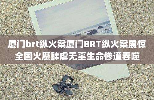 厦门brt纵火案厦门BRT纵火案震惊全国火魔肆虐无辜生命惨遭吞噬