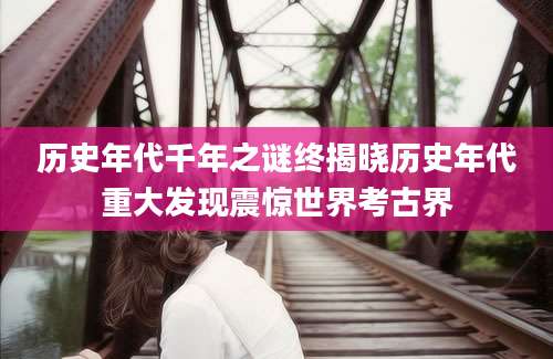 历史年代千年之谜终揭晓历史年代重大发现震惊世界考古界