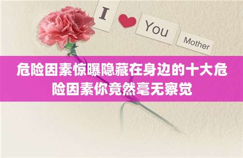 危险因素惊曝隐藏在身边的十大危险因素你竟然毫无察觉