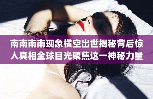 南南南南现象横空出世揭秘背后惊人真相全球目光聚焦这一神秘力量