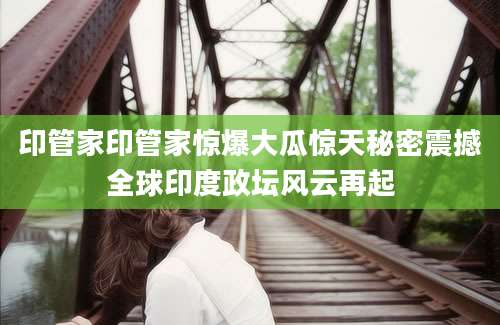 印管家印管家惊爆大瓜惊天秘密震撼全球印度政坛风云再起