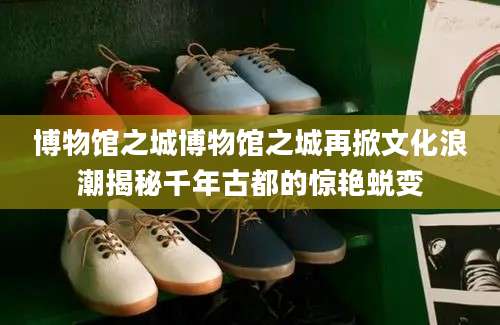 博物馆之城博物馆之城再掀文化浪潮揭秘千年古都的惊艳蜕变