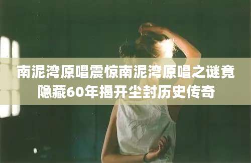 南泥湾原唱震惊南泥湾原唱之谜竟隐藏60年揭开尘封历史传奇