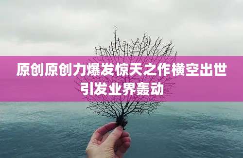 原创原创力爆发惊天之作横空出世引发业界轰动