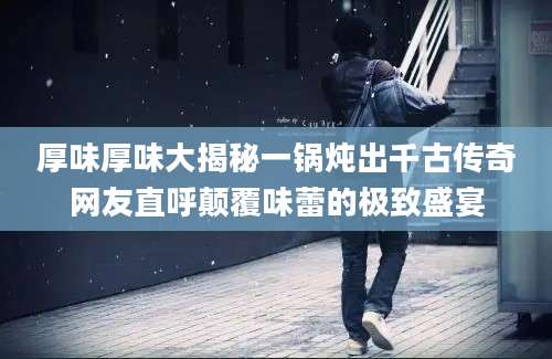 厚味厚味大揭秘一锅炖出千古传奇网友直呼颠覆味蕾的极致盛宴