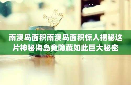 南澳岛面积南澳岛面积惊人揭秘这片神秘海岛竟隐藏如此巨大秘密