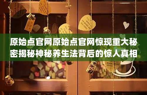 原始点官网原始点官网惊现重大秘密揭秘神秘养生法背后的惊人真相