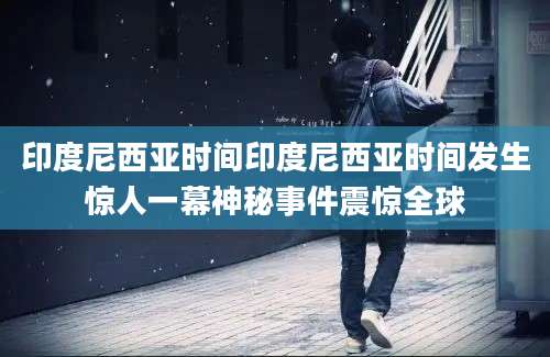 印度尼西亚时间印度尼西亚时间发生惊人一幕神秘事件震惊全球