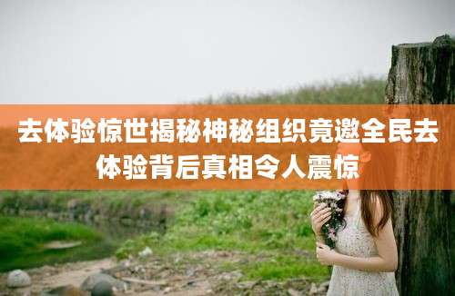 去体验惊世揭秘神秘组织竟邀全民去体验背后真相令人震惊