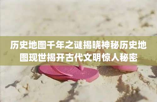 历史地图千年之谜揭晓神秘历史地图现世揭开古代文明惊人秘密
