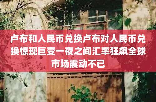 卢布和人民币兑换卢布对人民币兑换惊现巨变一夜之间汇率狂飙全球市场震动不已