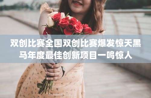 双创比赛全国双创比赛爆发惊天黑马年度最佳创新项目一鸣惊人