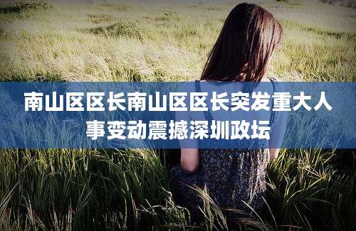 南山区区长南山区区长突发重大人事变动震撼深圳政坛