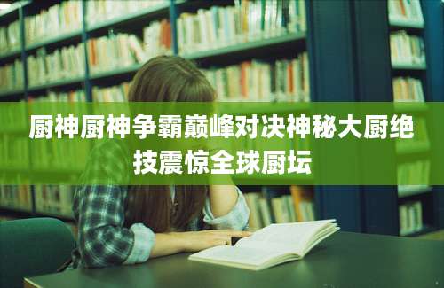 厨神厨神争霸巅峰对决神秘大厨绝技震惊全球厨坛