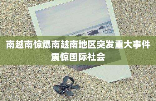 南越南惊爆南越南地区突发重大事件震惊国际社会