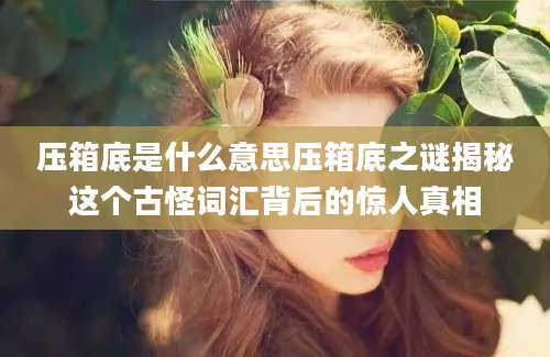 压箱底是什么意思压箱底之谜揭秘这个古怪词汇背后的惊人真相