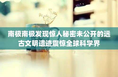 南极南极发现惊人秘密未公开的远古文明遗迹震惊全球科学界
