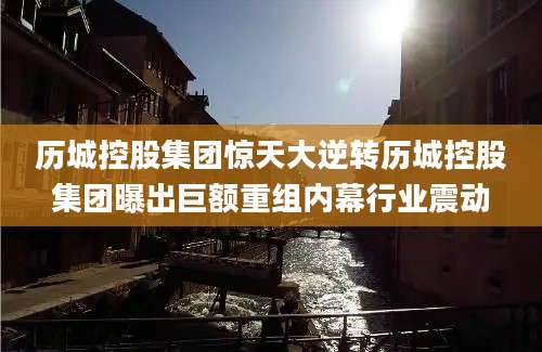 历城控股集团惊天大逆转历城控股集团曝出巨额重组内幕行业震动