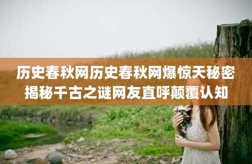 历史春秋网历史春秋网爆惊天秘密揭秘千古之谜网友直呼颠覆认知
