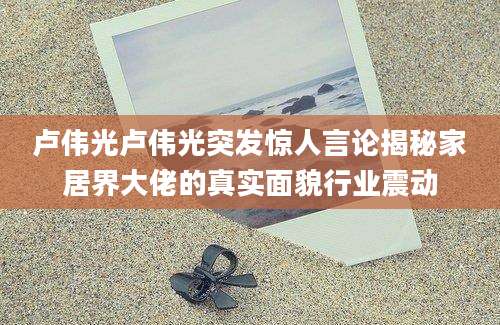 卢伟光卢伟光突发惊人言论揭秘家居界大佬的真实面貌行业震动