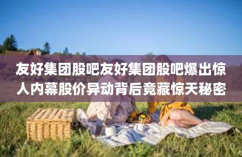友好集团股吧友好集团股吧爆出惊人内幕股价异动背后竟藏惊天秘密