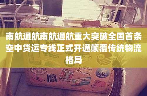 南航通航南航通航重大突破全国首条空中货运专线正式开通颠覆传统物流格局