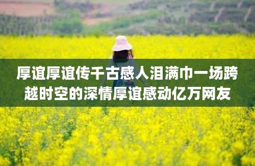 厚谊厚谊传千古感人泪满巾一场跨越时空的深情厚谊感动亿万网友