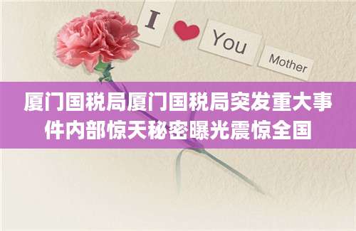 厦门国税局厦门国税局突发重大事件内部惊天秘密曝光震惊全国