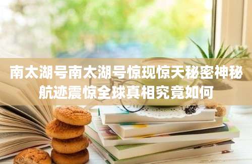 南太湖号南太湖号惊现惊天秘密神秘航迹震惊全球真相究竟如何