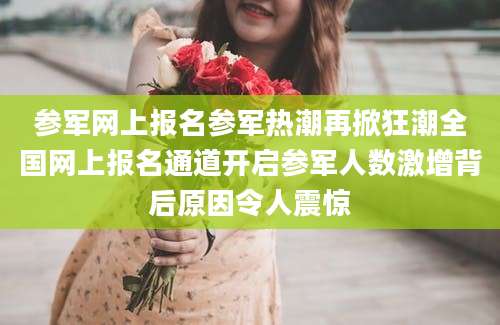 参军网上报名参军热潮再掀狂潮全国网上报名通道开启参军人数激增背后原因令人震惊