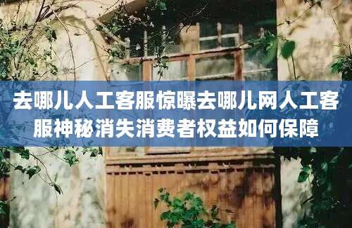 去哪儿人工客服惊曝去哪儿网人工客服神秘消失消费者权益如何保障