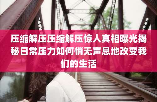 压缩解压压缩解压惊人真相曝光揭秘日常压力如何悄无声息地改变我们的生活