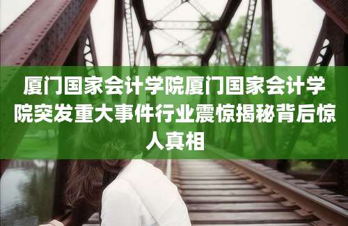 厦门国家会计学院厦门国家会计学院突发重大事件行业震惊揭秘背后惊人真相