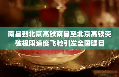 南昌到北京高铁南昌至北京高铁突破极限速度飞驰引发全国瞩目