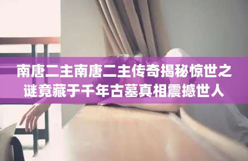 南唐二主南唐二主传奇揭秘惊世之谜竟藏于千年古墓真相震撼世人