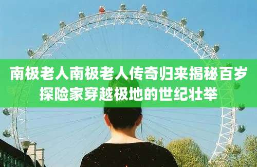 南极老人南极老人传奇归来揭秘百岁探险家穿越极地的世纪壮举
