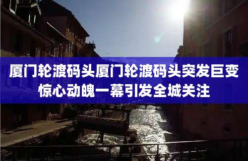 厦门轮渡码头厦门轮渡码头突发巨变惊心动魄一幕引发全城关注