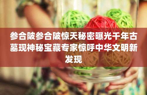 参合陂参合陂惊天秘密曝光千年古墓现神秘宝藏专家惊呼中华文明新发现