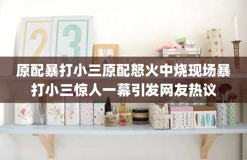 原配暴打小三原配怒火中烧现场暴打小三惊人一幕引发网友热议