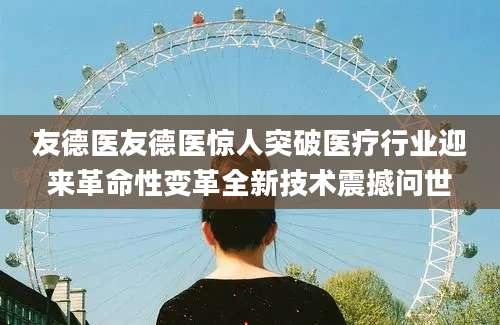友德医友德医惊人突破医疗行业迎来革命性变革全新技术震撼问世