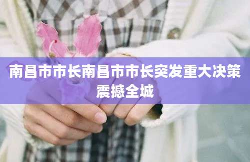 南昌市市长南昌市市长突发重大决策震撼全城
