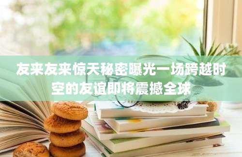 友来友来惊天秘密曝光一场跨越时空的友谊即将震撼全球