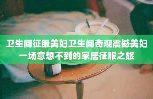 卫生间征服美妇卫生间奇观震撼美妇一场意想不到的家居征服之旅
