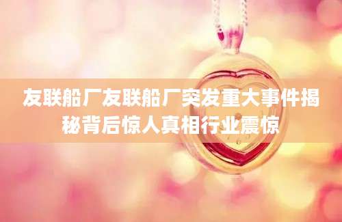 友联船厂友联船厂突发重大事件揭秘背后惊人真相行业震惊
