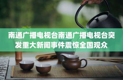 南通广播电视台南通广播电视台突发重大新闻事件震惊全国观众