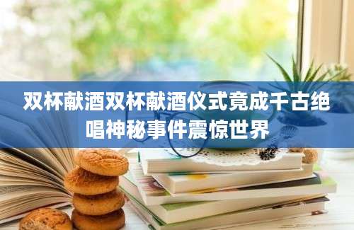 双杯献酒双杯献酒仪式竟成千古绝唱神秘事件震惊世界